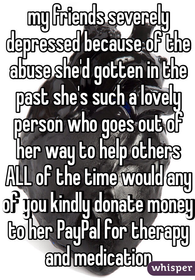 my friends severely depressed because of the abuse she'd gotten in the past she's such a lovely person who goes out of her way to help others ALL of the time would any of you kindly donate money to her PayPal for therapy and medication