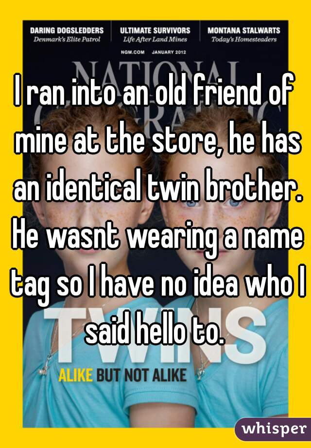 I ran into an old friend of mine at the store, he has an identical twin brother. He wasnt wearing a name tag so I have no idea who I said hello to. 