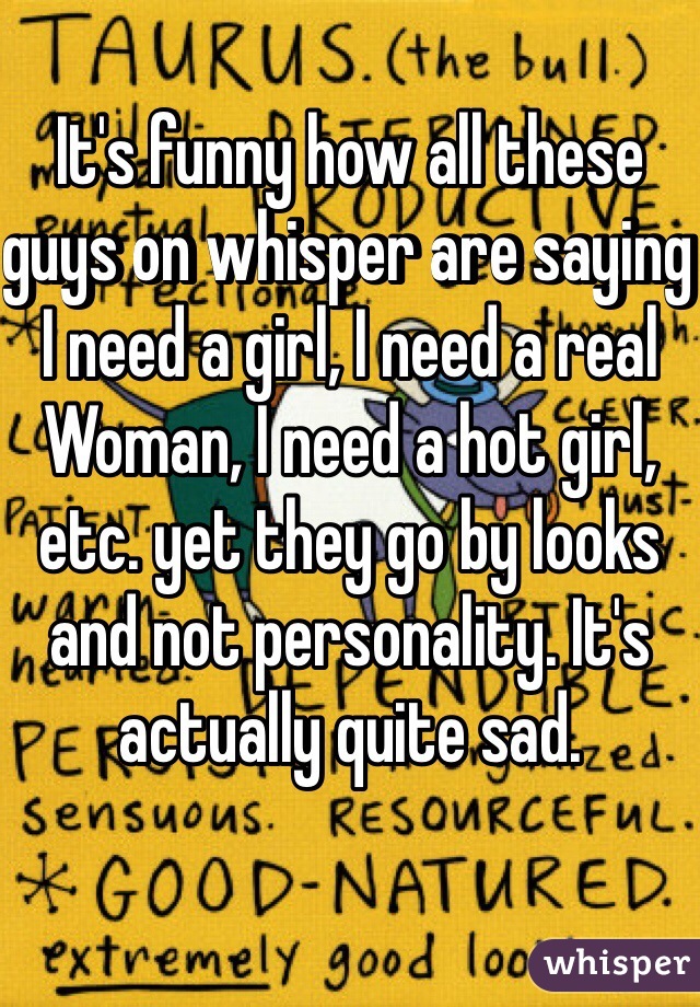 It's funny how all these guys on whisper are saying I need a girl, I need a real
Woman, I need a hot girl, etc. yet they go by looks and not personality. It's actually quite sad. 