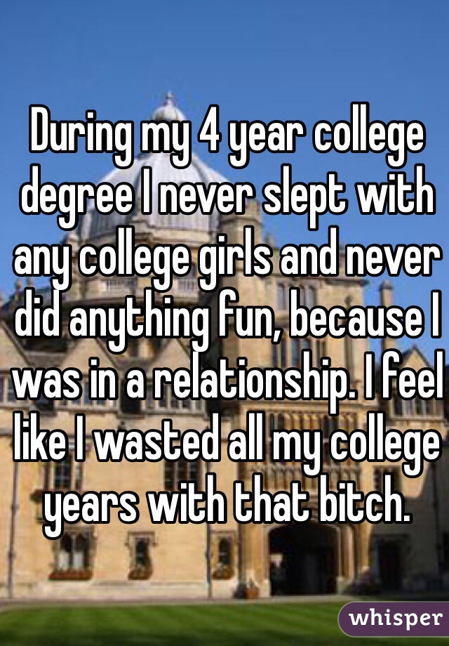 During my 4 year college degree I never slept with any college girls and never did anything fun, because I was in a relationship. I feel like I wasted all my college years with that bitch.