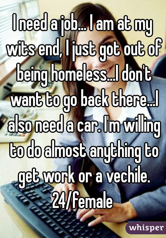 I need a job... I am at my wits end, I just got out of being homeless...I don't want to go back there...I also need a car. I'm willing to do almost anything to get work or a vechile.
24/female