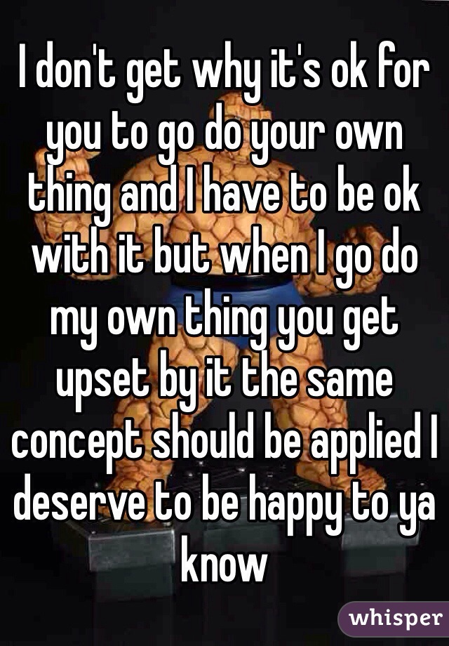 I don't get why it's ok for you to go do your own thing and I have to be ok with it but when I go do my own thing you get upset by it the same concept should be applied I deserve to be happy to ya know 