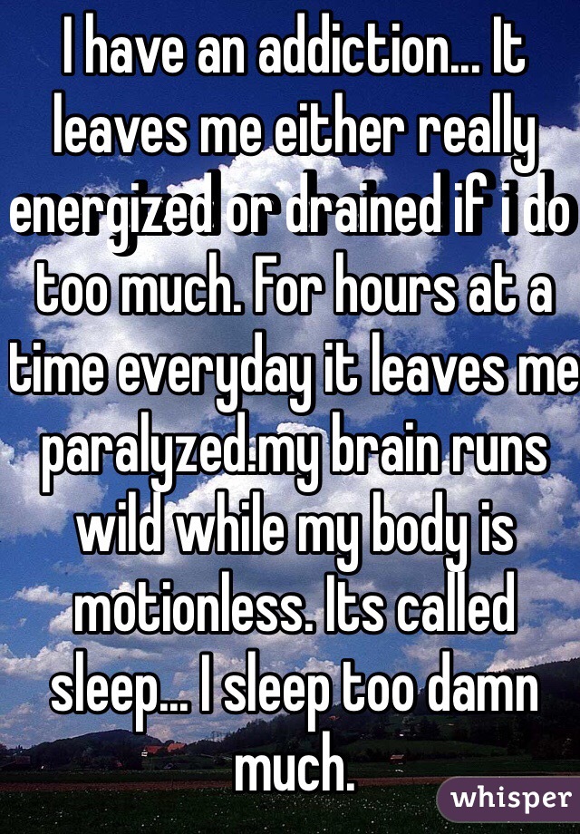 I have an addiction... It leaves me either really energized or drained if i do too much. For hours at a time everyday it leaves me paralyzed.my brain runs wild while my body is motionless. Its called sleep... I sleep too damn much.
