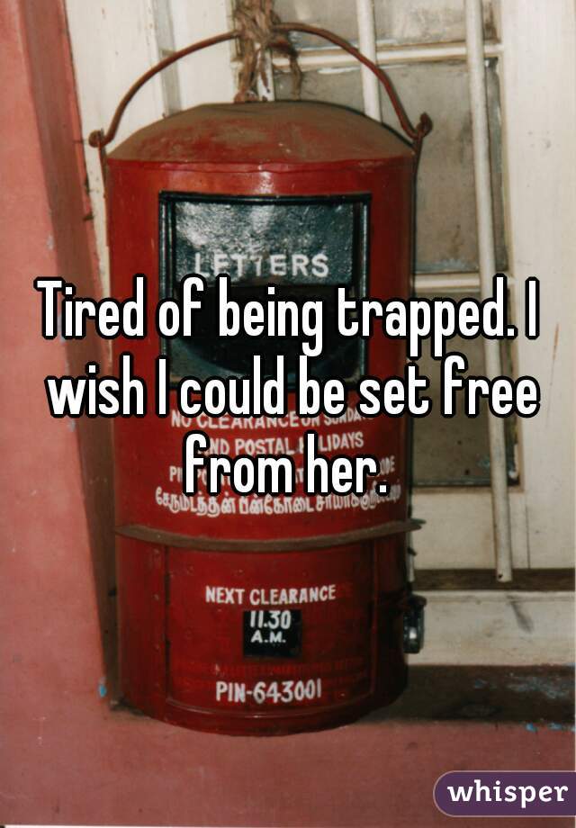 Tired of being trapped. I wish I could be set free from her. 
