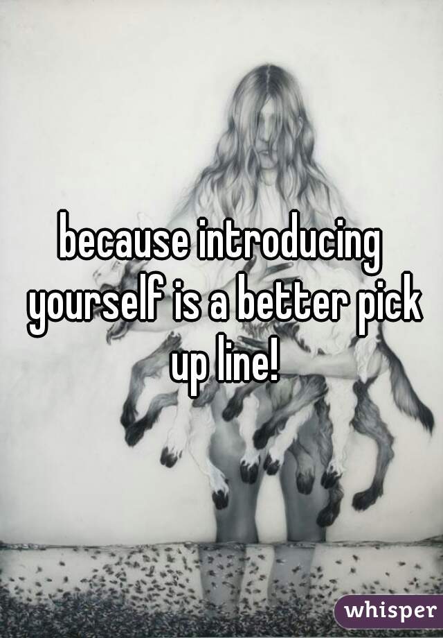 because introducing yourself is a better pick up line!