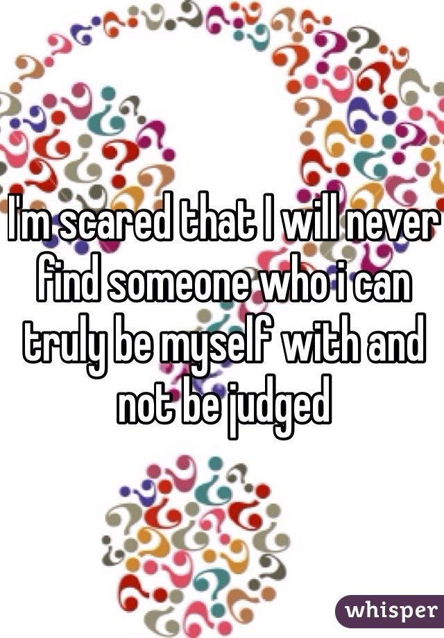 I'm scared that I will never find someone who i can truly be myself with and not be judged   