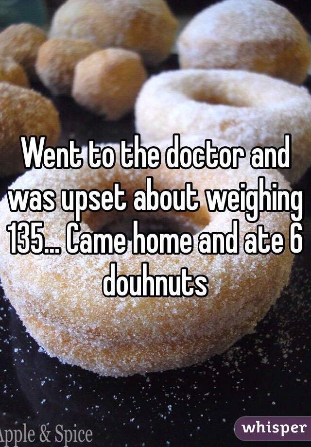 Went to the doctor and was upset about weighing 135... Came home and ate 6 douhnuts 