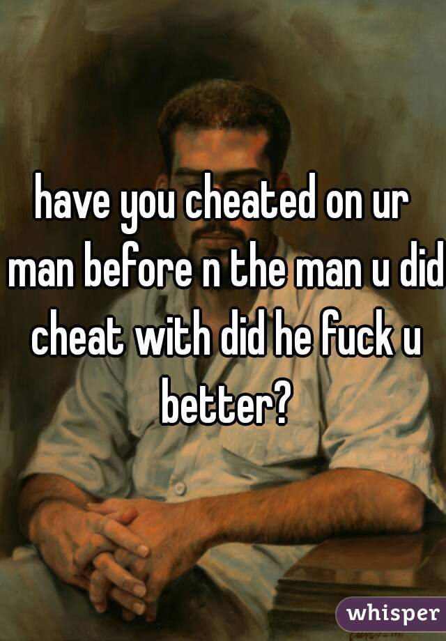 have you cheated on ur man before n the man u did cheat with did he fuck u better?