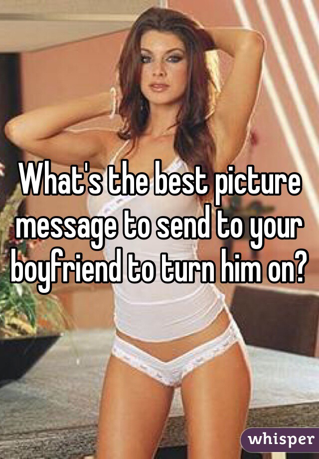 What's the best picture message to send to your boyfriend to turn him on?