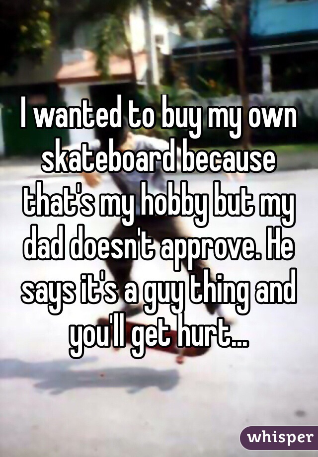 I wanted to buy my own skateboard because that's my hobby but my dad doesn't approve. He says it's a guy thing and you'll get hurt...
