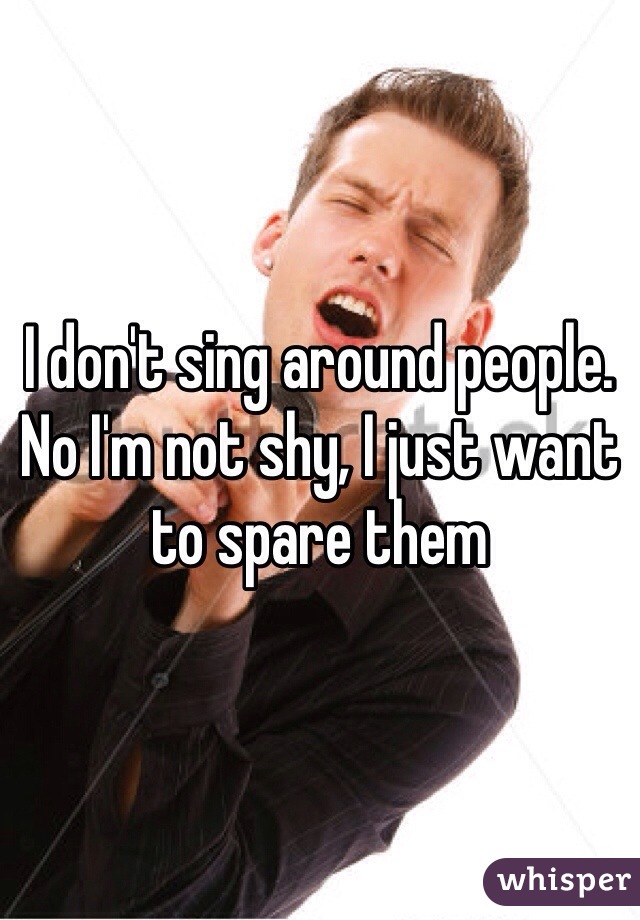 I don't sing around people. No I'm not shy, I just want to spare them