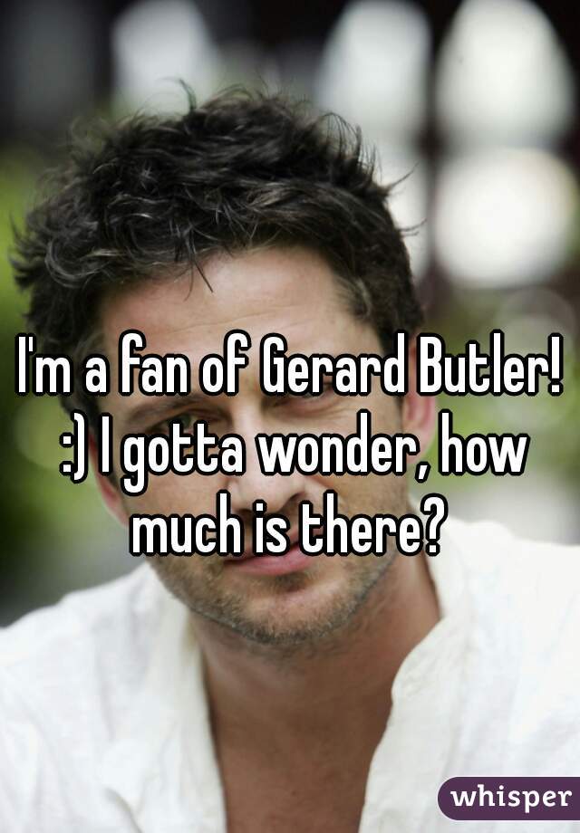 I'm a fan of Gerard Butler! :) I gotta wonder, how much is there? 