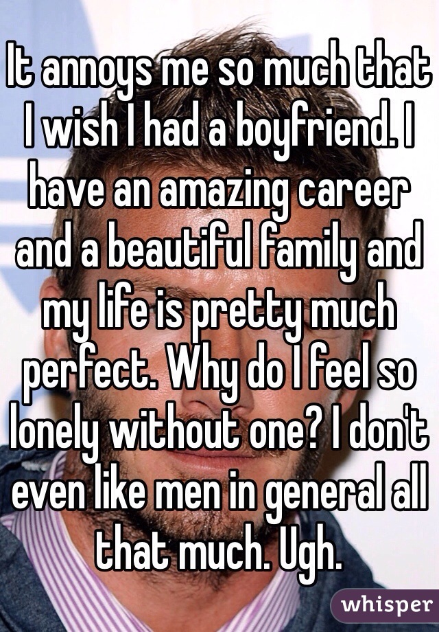 It annoys me so much that I wish I had a boyfriend. I have an amazing career and a beautiful family and my life is pretty much perfect. Why do I feel so lonely without one? I don't even like men in general all that much. Ugh. 