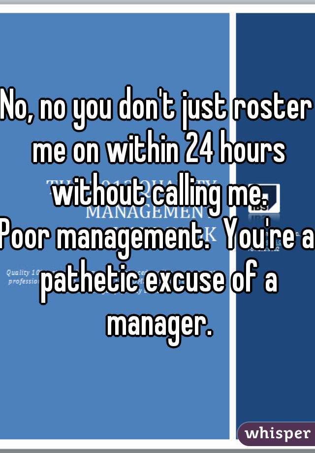 No, no you don't just roster me on within 24 hours without calling me.
Poor management.  You're a pathetic excuse of a manager.