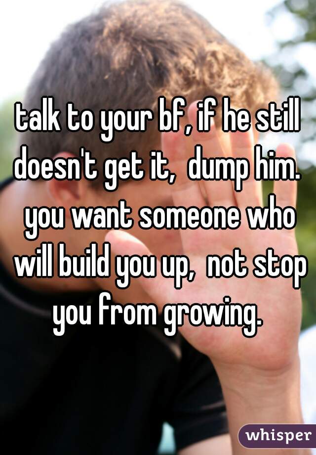 talk to your bf, if he still doesn't get it,  dump him.  you want someone who will build you up,  not stop you from growing. 