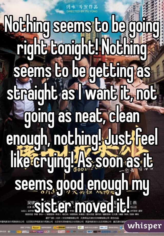 Nothing seems to be going right tonight! Nothing seems to be getting as straight as I want it, not going as neat, clean enough, nothing! Just feel like crying! As soon as it seems good enough my sister moved it!