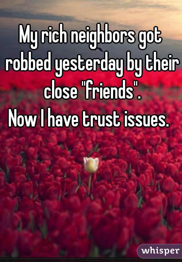 My rich neighbors got robbed yesterday by their close "friends".
 
Now I have trust issues. 