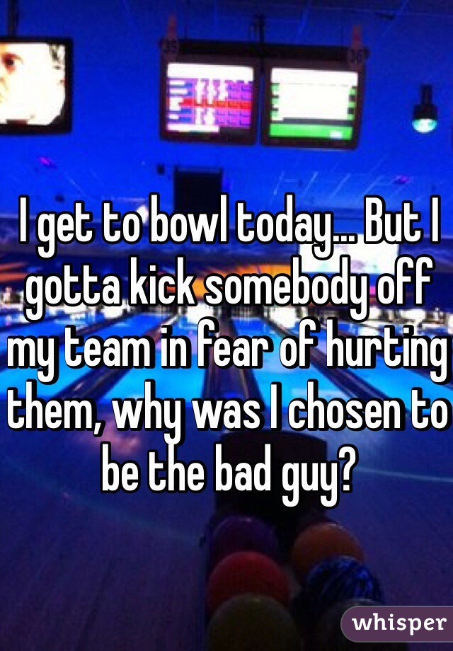 I get to bowl today... But I gotta kick somebody off my team in fear of hurting them, why was I chosen to be the bad guy?