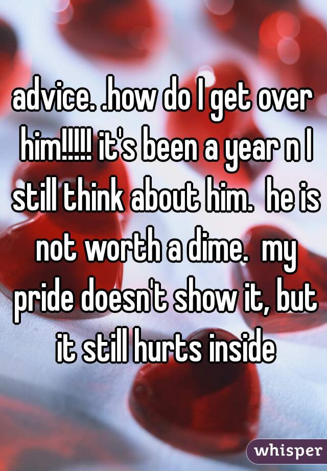 advice. .how do I get over him!!!!! it's been a year n I still think about him.  he is not worth a dime.  my pride doesn't show it, but it still hurts inside