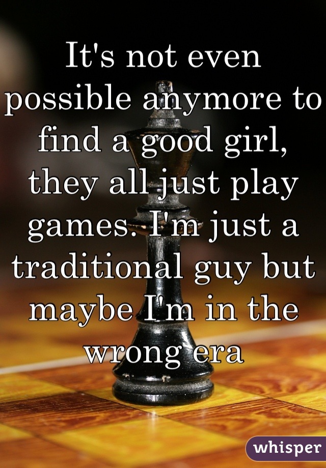 It's not even possible anymore to find a good girl, they all just play games. I'm just a traditional guy but maybe I'm in the wrong era