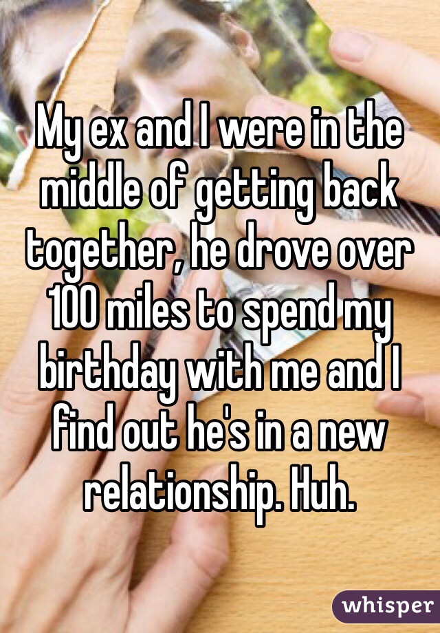 My ex and I were in the middle of getting back together, he drove over 100 miles to spend my birthday with me and I find out he's in a new relationship. Huh.