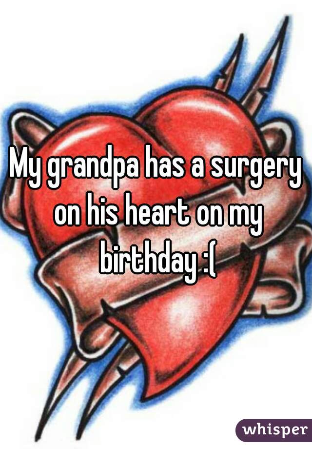 My grandpa has a surgery on his heart on my birthday :(