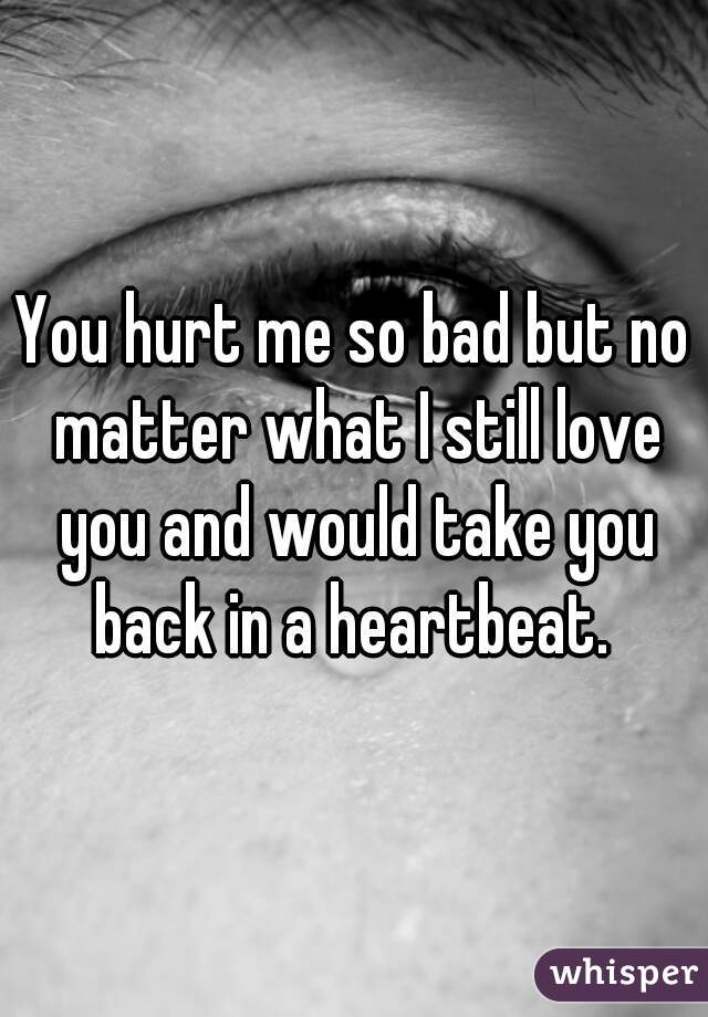 You hurt me so bad but no matter what I still love you and would take you back in a heartbeat. 