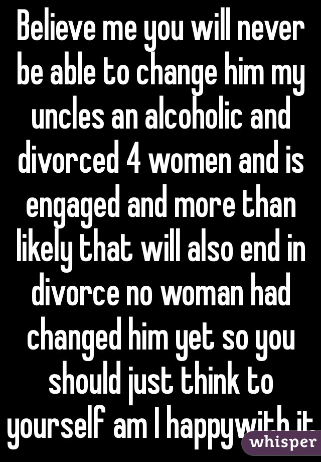 Believe me you will never be able to change him my uncles an alcoholic and divorced 4 women and is engaged and more than likely that will also end in divorce no woman had changed him yet so you should just think to yourself am I happywith it
