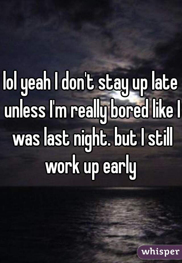 lol yeah I don't stay up late unless I'm really bored like I was last night. but I still work up early 