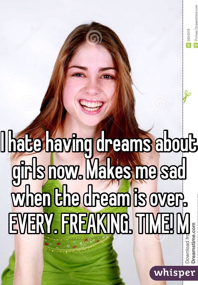 I hate having dreams about girls now. Makes me sad when the dream is over. EVERY. FREAKING. TIME! M