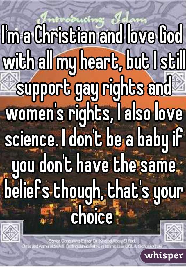 I'm a Christian and love God with all my heart, but I still support gay rights and women's rights, I also love science. I don't be a baby if you don't have the same beliefs though, that's your choice 