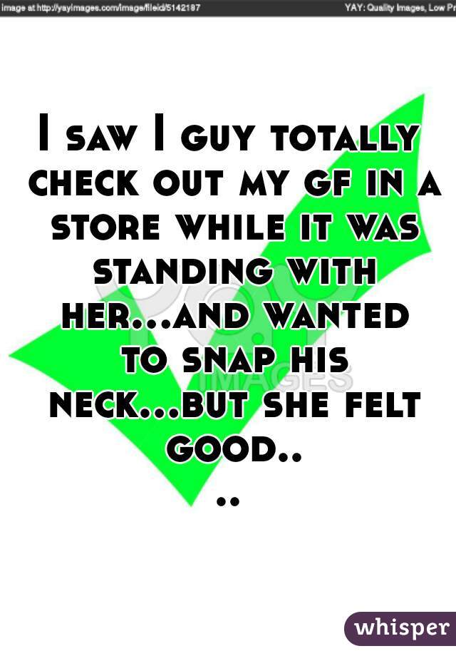 I saw I guy totally check out my gf in a store while it was standing with her...and wanted to snap his neck...but she felt good....