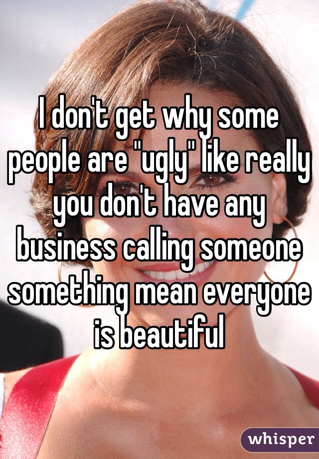 I don't get why some people are "ugly" like really you don't have any business calling someone something mean everyone is beautiful