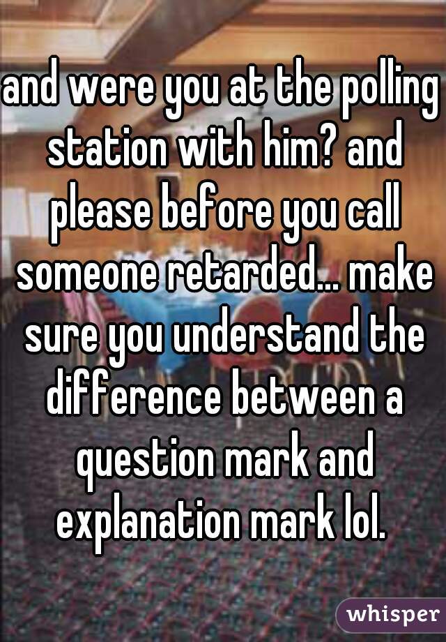 and were you at the polling station with him? and please before you call someone retarded... make sure you understand the difference between a question mark and explanation mark lol. 