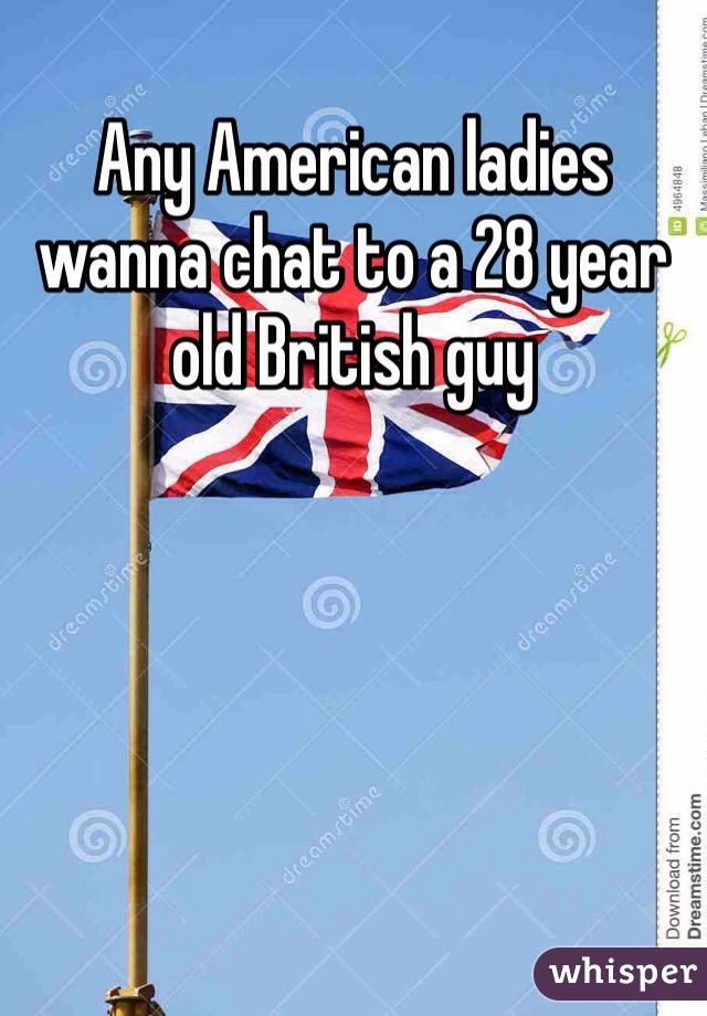 Any American ladies wanna chat to a 28 year old British guy 