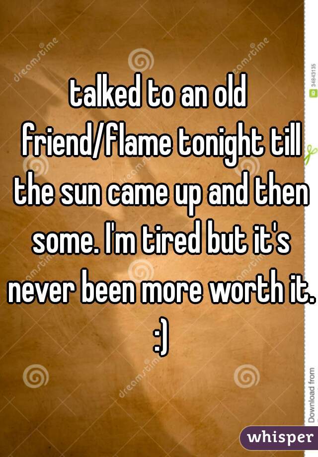 talked to an old friend/flame tonight till the sun came up and then some. I'm tired but it's never been more worth it. :)