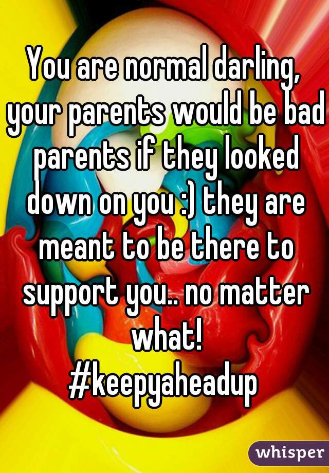 You are normal darling, your parents would be bad parents if they looked down on you :) they are meant to be there to support you.. no matter what!
#keepyaheadup