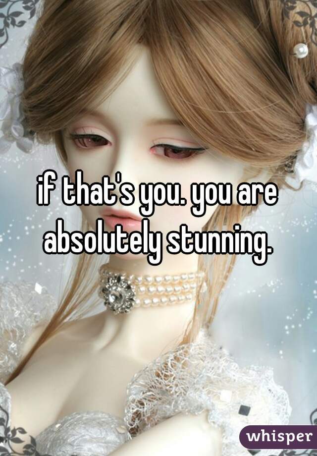 if that's you. you are absolutely stunning. 