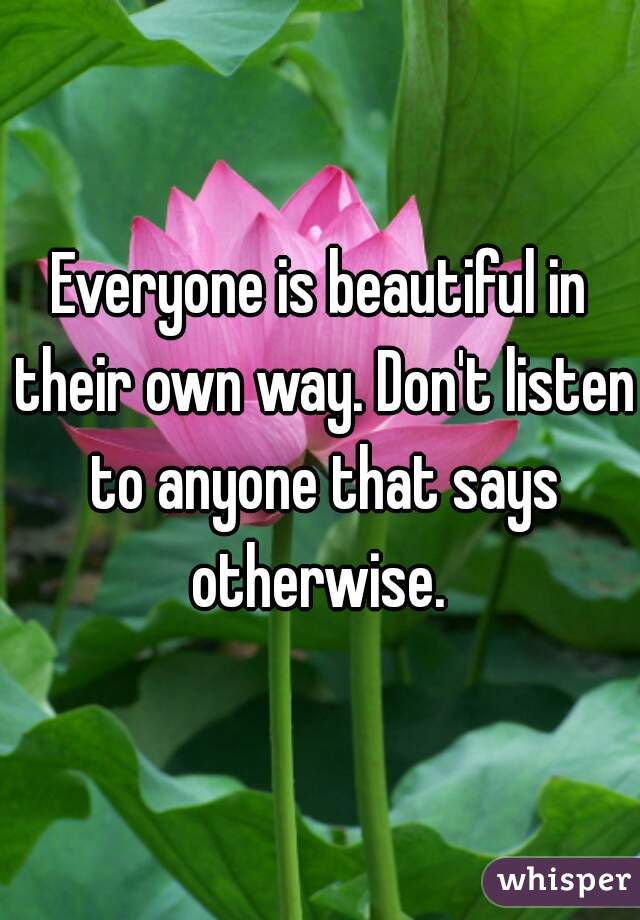 Everyone is beautiful in their own way. Don't listen to anyone that says otherwise. 