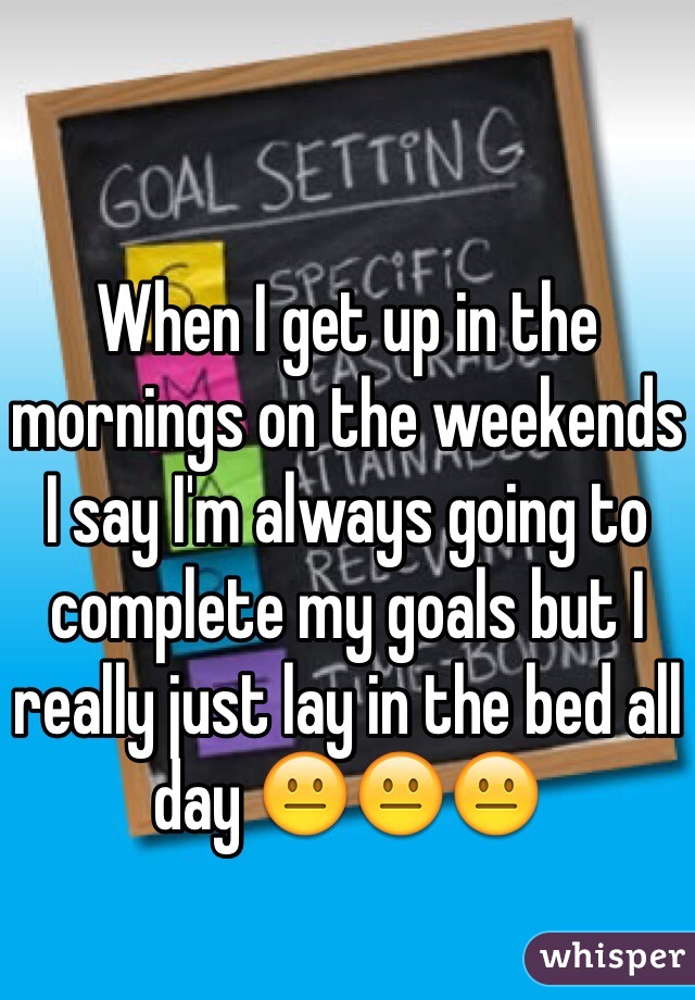 When I get up in the mornings on the weekends I say I'm always going to complete my goals but I really just lay in the bed all day 😐😐😐