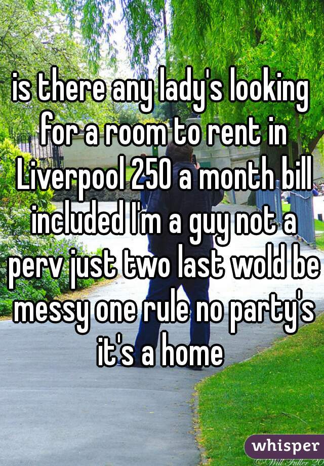 is there any lady's looking for a room to rent in Liverpool 250 a month bill included I'm a guy not a perv just two last wold be messy one rule no party's it's a home 
