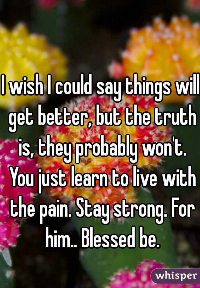 I wish I could say things will get better, but the truth is, they probably won't. You just learn to live with the pain. Stay strong. For him.. Blessed be.