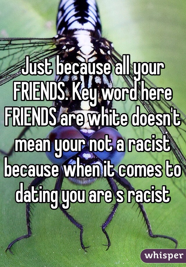 Just because all your FRIENDS. Key word here FRIENDS are white doesn't mean your not a racist because when it comes to dating you are s racist