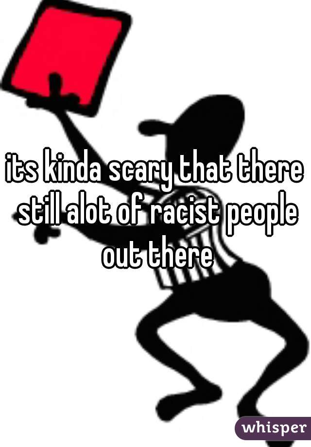 its kinda scary that there still alot of racist people out there