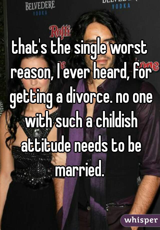 that's the single worst reason, I ever heard, for getting a divorce. no one with such a childish attitude needs to be married. 