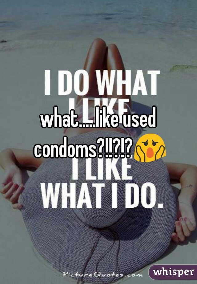 what.....like used condoms?!!?!?😱