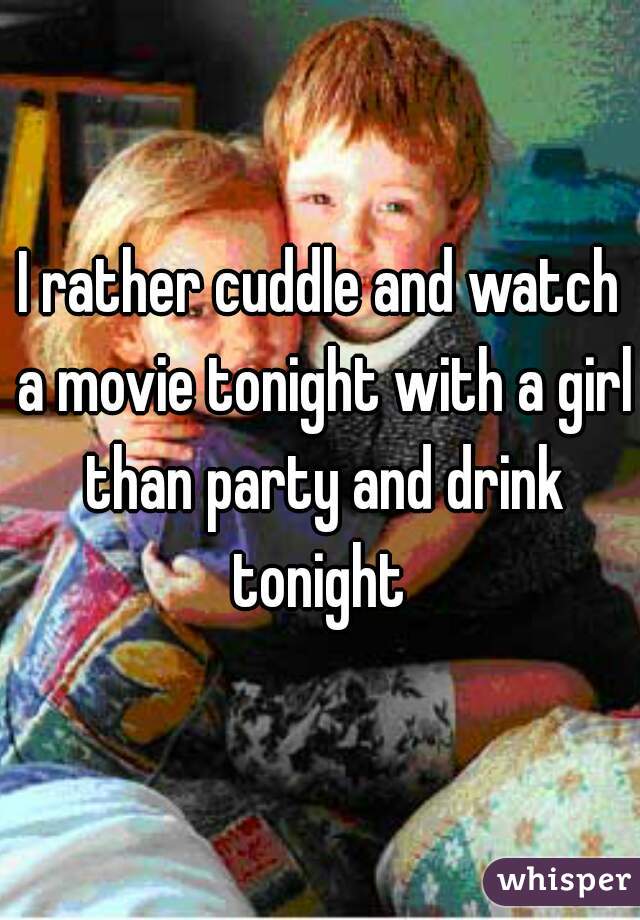 I rather cuddle and watch a movie tonight with a girl than party and drink tonight 