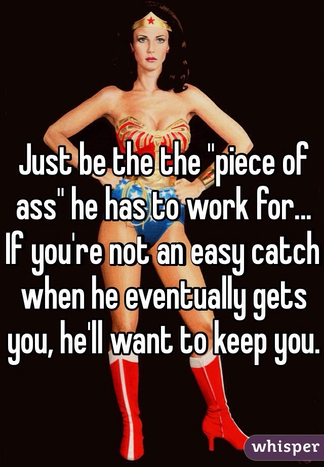 Just be the the "piece of ass" he has to work for... If you're not an easy catch when he eventually gets you, he'll want to keep you.