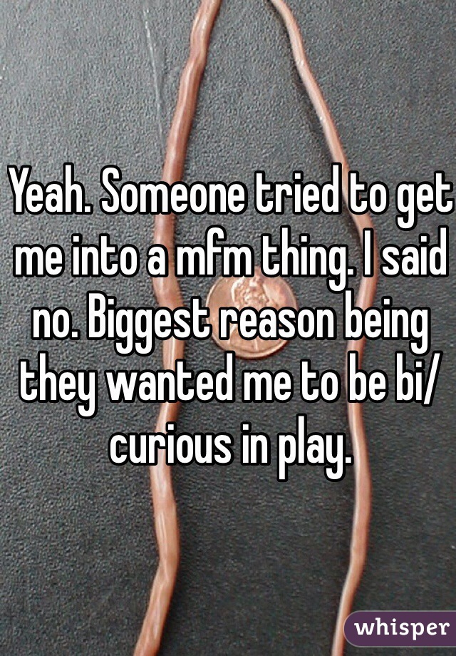 Yeah. Someone tried to get me into a mfm thing. I said no. Biggest reason being they wanted me to be bi/curious in play. 