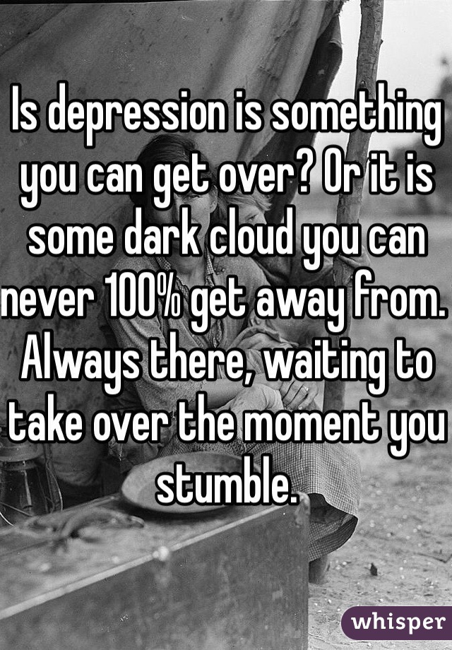 Is depression is something you can get over? Or it is some dark cloud you can never 100% get away from. Always there, waiting to take over the moment you stumble. 